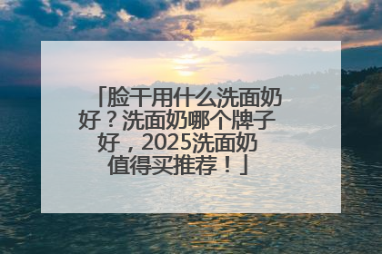 脸干用什么洗面奶好？洗面奶哪个牌子好，2025洗面奶值得买推荐！
