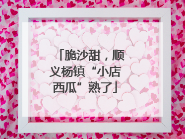 脆沙甜，顺义杨镇“小店西瓜”熟了