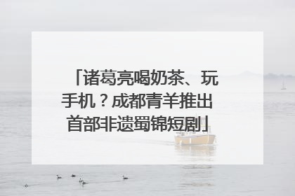 诸葛亮喝奶茶、玩手机？成都青羊推出首部非遗蜀锦短剧