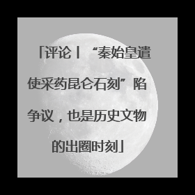评论丨“秦始皇遣使采药昆仑石刻”陷争议，也是历史文物的出圈时刻