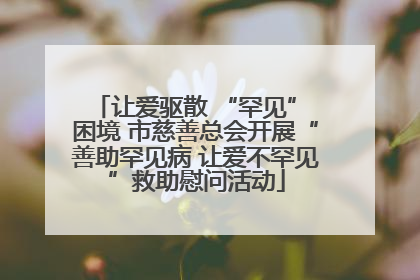 让爱驱散 “罕见” 困境 市慈善总会开展“善助罕见病 让爱不罕见”救助慰问活动