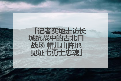 记者实地走访长城抗战中的古北口战场 帽儿山阵地见证七勇士忠魂