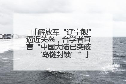 解放军“辽宁舰”逼近关岛，台学者直言“中国大陆已突破‘岛链封锁’”