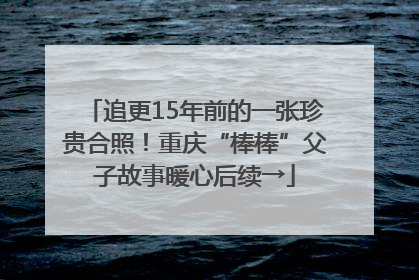 追更15年前的一张珍贵合照！重庆“棒棒”父子故事暖心后续→