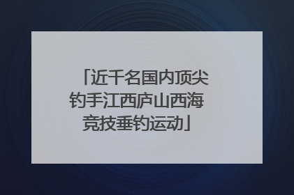 近千名国内顶尖钓手江西庐山西海竞技垂钓运动