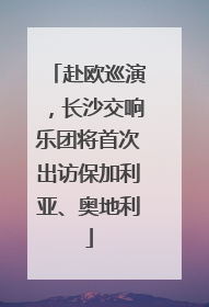 赴欧巡演，长沙交响乐团将首次出访保加利亚、奥地利