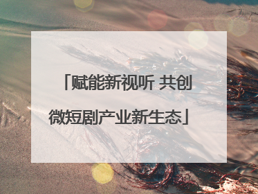 赋能新视听 共创微短剧产业新生态