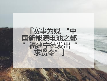 赛事为媒 “中国新能源电池之都”福建宁德发出“求贤令”