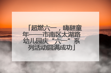超燃六一，嗨翻童年——市南区太湖路幼儿园庆“六一”系列活动圆满成功