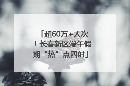 超60万+人次！长春新区端午假期“热”点四射