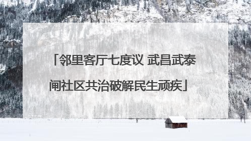 邻里客厅七度议 武昌武泰闸社区共治破解民生顽疾