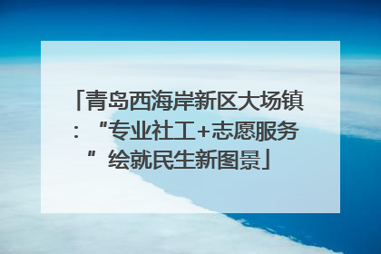 青岛西海岸新区大场镇：“专业社工+志愿服务”绘就民生新图景