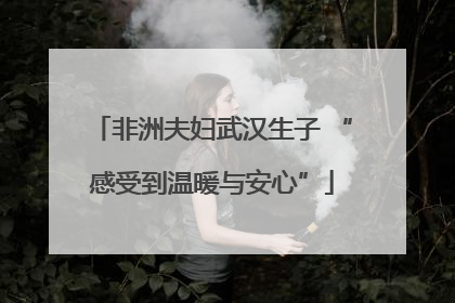 非洲夫妇武汉生子 “感受到温暖与安心”