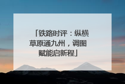 铁路时评：纵横草原通九州，调图赋能启新程