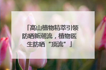高山植物精萃引领防晒新潮流，植物医生防晒“顶流”