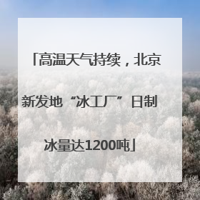 高温天气持续，北京新发地“冰工厂”日制冰量达1200吨
