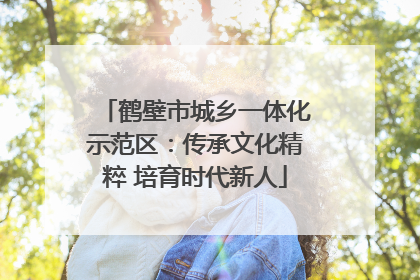 鹤壁市城乡一体化示范区：传承文化精粹 培育时代新人