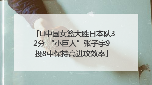 ﻿中国女篮大胜日本队32分 “小巨人”张子宇9投8中保持高进攻效率