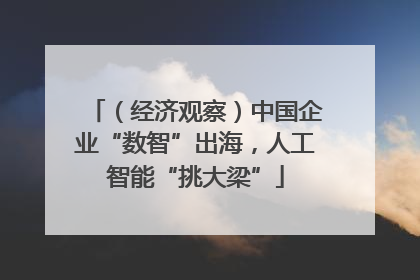 （经济观察）中国企业“数智”出海，人工智能“挑大梁”