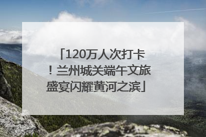120万人次打卡！兰州城关端午文旅盛宴闪耀黄河之滨