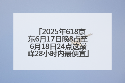 2025年618京东6月17日晚8点至6月18日24点这巅峰28小时内最便宜