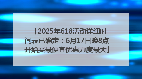2025年618活动详细时间表已确定：6月17日晚8点开始买最便宜优惠力度最大