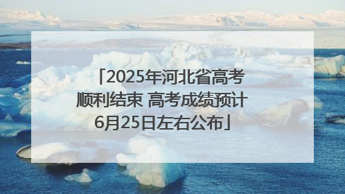 2025年河北省高考顺利结束 高考成绩预计6月25日左右公布