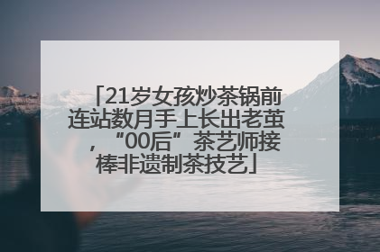 21岁女孩炒茶锅前连站数月手上长出老茧，“00后”茶艺师接棒非遗制茶技艺