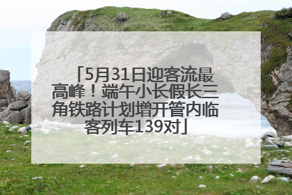 5月31日迎客流最高峰！端午小长假长三角铁路计划增开管内临客列车139对