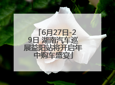 6月27日-29日 湖南汽车巡展益阳站将开启年中购车盛宴